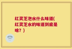 红灵芝泡水什么味道(红灵芝水的味道到底是啥？)