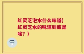 红灵芝泡水什么味道(红灵芝水的味道到底是啥？)