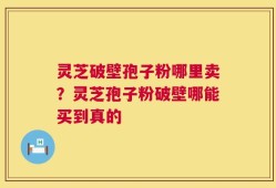灵芝破壁孢子粉哪里卖？灵芝孢子粉破壁哪能买到真的
