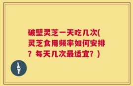 破壁灵芝一天吃几次(灵芝食用频率如何安排？每天几次最适宜？)