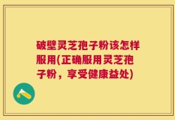 破壁灵芝孢子粉该怎样服用(正确服用灵芝孢子粉，享受健康益处)