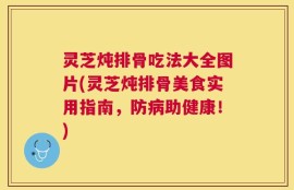 灵芝炖排骨吃法大全图片(灵芝炖排骨美食实用指南，防病助健康！)