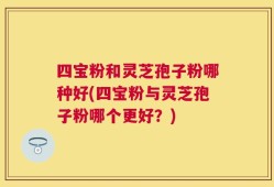 四宝粉和灵芝孢子粉哪种好(四宝粉与灵芝孢子粉哪个更好？)