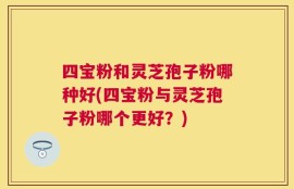 四宝粉和灵芝孢子粉哪种好(四宝粉与灵芝孢子粉哪个更好？)