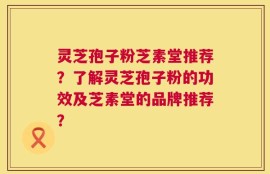 灵芝孢子粉芝素堂推荐？了解灵芝孢子粉的功效及芝素堂的品牌推荐？