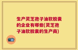 生产灵芝孢子油软胶囊的企业有哪些(灵芝孢子油软胶囊的生产商)