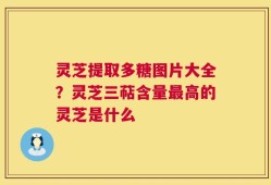 灵芝提取多糖图片大全？灵芝三萜含量最高的灵芝是什么