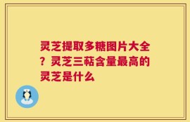 灵芝提取多糖图片大全？灵芝三萜含量最高的灵芝是什么