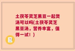 土茯苓灵芝黑豆一起煲汤可以吗(土茯苓灵芝黑豆汤，营养丰富，值得一试！)