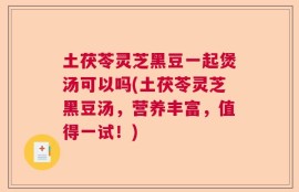 土茯苓灵芝黑豆一起煲汤可以吗(土茯苓灵芝黑豆汤，营养丰富，值得一试！)