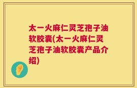 太一火麻仁灵芝孢子油软胶囊(太一火麻仁灵芝孢子油软胶囊产品介绍)