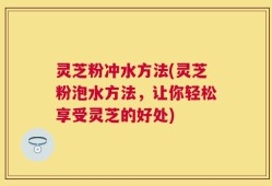 灵芝粉冲水方法(灵芝粉泡水方法，让你轻松享受灵芝的好处)