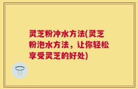 灵芝粉冲水方法(灵芝粉泡水方法，让你轻松享受灵芝的好处)
