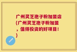 广州灵芝孢子粉加盟店(广州灵芝孢子粉加盟，值得投资的好项目！)