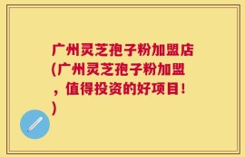 广州灵芝孢子粉加盟店(广州灵芝孢子粉加盟，值得投资的好项目！)