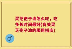 灵芝孢子油怎么吃，吃多长时间最好(有关灵芝孢子油的服用指南)