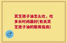 灵芝孢子油怎么吃，吃多长时间最好(有关灵芝孢子油的服用指南)
