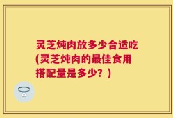 灵芝炖肉放多少合适吃(灵芝炖肉的最佳食用搭配量是多少？)