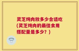灵芝炖肉放多少合适吃(灵芝炖肉的最佳食用搭配量是多少？)
