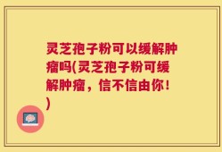 灵芝孢子粉可以缓解肿瘤吗(灵芝孢子粉可缓解肿瘤，信不信由你！)