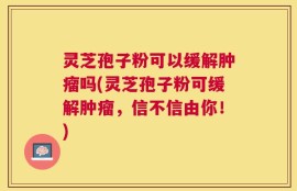 灵芝孢子粉可以缓解肿瘤吗(灵芝孢子粉可缓解肿瘤，信不信由你！)