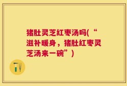 猪肚灵芝红枣汤吗(“滋补暖身，猪肚红枣灵芝汤来一碗”)