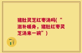 猪肚灵芝红枣汤吗(“滋补暖身，猪肚红枣灵芝汤来一碗”)