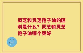灵芝和灵芝孢子油的区别是什么？灵芝和灵芝孢子油哪个更好