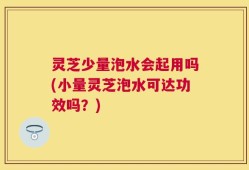 灵芝少量泡水会起用吗(小量灵芝泡水可达功效吗？)