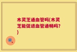 木灵芝通血管吗(木灵芝能促进血管通畅吗？)