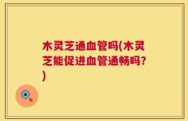 木灵芝通血管吗(木灵芝能促进血管通畅吗？)
