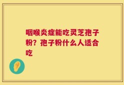 咽喉炎症能吃灵芝孢子粉？孢子粉什么人适合吃
