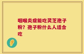 咽喉炎症能吃灵芝孢子粉？孢子粉什么人适合吃