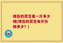 现在的灵芝是一斤多少钱(现在的灵芝每斤价格多少？)