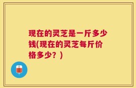 现在的灵芝是一斤多少钱(现在的灵芝每斤价格多少？)