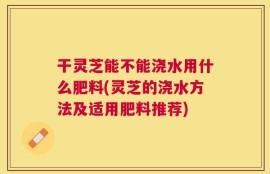 干灵芝能不能浇水用什么肥料(灵芝的浇水方法及适用肥料推荐)