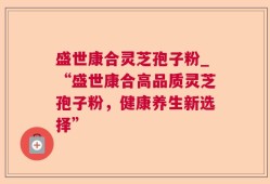 盛世康合灵芝孢子粉_“盛世康合高品质灵芝孢子粉，健康养生新选择”