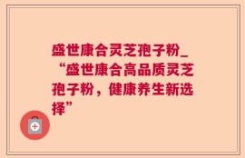 盛世康合灵芝孢子粉_“盛世康合高品质灵芝孢子粉，健康养生新选择”