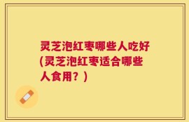 灵芝泡红枣哪些人吃好(灵芝泡红枣适合哪些人食用？)