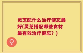 灵芝配什么治疗健忘最好(灵芝搭配哪些食材最有效治疗健忘？)