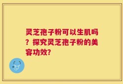 灵芝孢子粉可以生肌吗？探究灵芝孢子粉的美容功效？