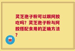 灵芝孢子粉可以跟阿胶吃吗？灵芝孢子粉与阿胶搭配食用的正确方法？