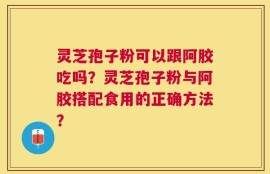 灵芝孢子粉可以跟阿胶吃吗？灵芝孢子粉与阿胶搭配食用的正确方法？