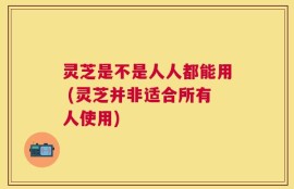 灵芝是不是人人都能用 (灵芝并非适合所有人使用)