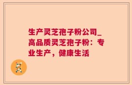 生产灵芝孢子粉公司_高品质灵芝孢子粉：专业生产，健康生活