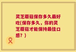 灵芝蘑菇保存多久最好吃(保存多久，你的灵芝蘑菇才能保持最佳口感？)