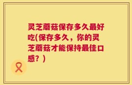 灵芝蘑菇保存多久最好吃(保存多久，你的灵芝蘑菇才能保持最佳口感？)