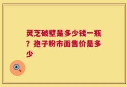 灵芝破壁是多少钱一瓶？孢子粉市面售价是多少