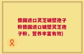 德国进口灵芝破壁孢子粉德国进口破壁灵芝孢子粉，营养丰富有效)