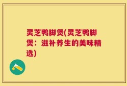 灵芝鸭脚煲(灵芝鸭脚煲：滋补养生的美味精选)